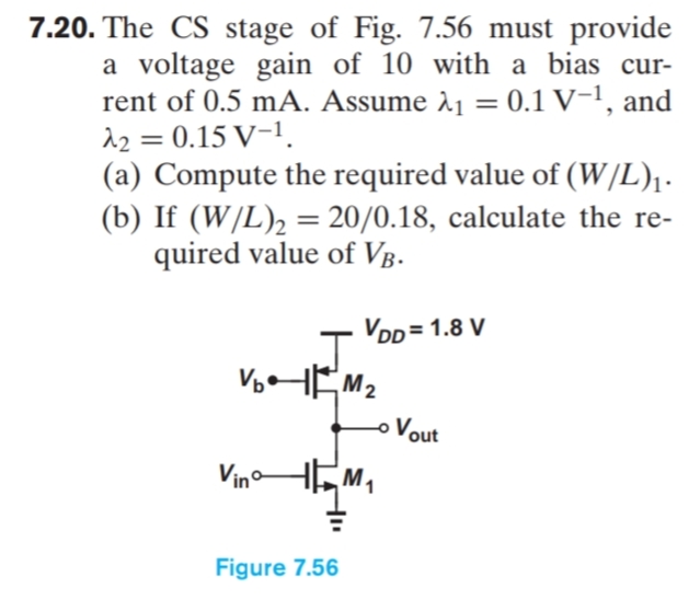 7.20. The CS stage of Fig. 7.56 must provide
a voltage gain of 10 with a bias cur-
rent of 0.5 mA. Assume 11 = 0.1 V-1, and
12 = 0.15 V-1.
(a) Compute the required value of (W/L),.
(b) If (W/L)2 = 20/0.18, calculate the re-
quired value of Vg.
VDD = 1.8 V
VHEM2
oVout
VinHEM,
Figure 7.56
