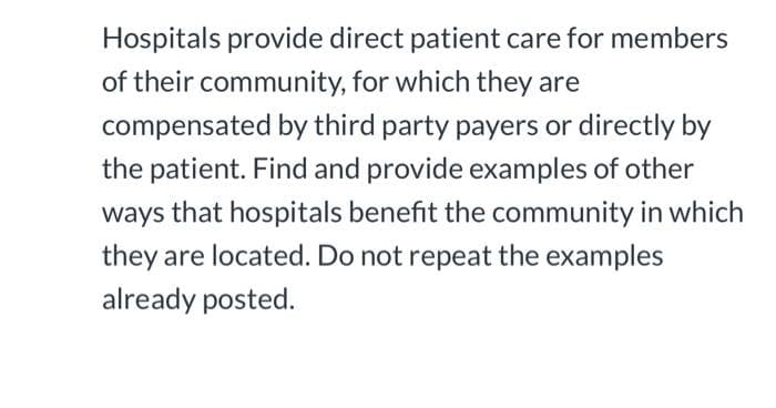 Hospitals provide direct patient care for members
of their community, for which they are
compensated by third party payers or directly by
the patient. Find and provide examples of other
ways that hospitals benefit the community in which
they are located. Do not repeat the examples
already posted.