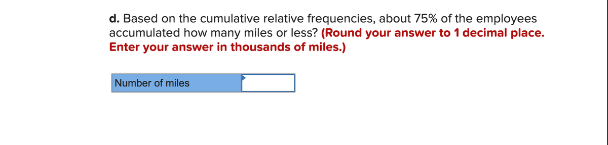 d. Based on the cumulative relative frequencies, about 75% of the employees
accumulated how many miles or less? (Round your answer to 1 decimal place.
Enter your answer in thousands of miles.)
Number of miles