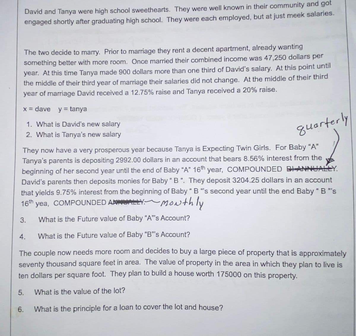 The two decide to marry. Prior to marriage they rent a decent apartment, already wanting
something better with more room. Once married their combined income was 47,250 dollars per
year. At this time Tanya made 900 dollars more than one third of David's salary. At this point until
the middle of their third year of marriage their salaries did not change. At the middle of their third
year of marriage David received a 12.75% raise and Tanya received a 20% raise.
x = dave y = tanya
David and Tanya were high school sweethearts. They were well known in their community and got
engaged shortly after graduating high school. They were each employed, but at just meek salaries.
quarterly
They now have a very prosperous year because Tanya is Expecting Twin Girls. For Baby "A"
Tanya's parents is depositing 2992.00 dollars in an account that bears 8.56% interest from the
beginning of her second year until the end of Baby "A" 16th year, COMPOUNDED BANNUALLY.
David's parents then deposits monies for Baby "B". They deposit 3204.25 dollars in an account
that yields 9.75% interest from the beginning of Baby " B "s second year until the end Baby " B "s
16th yea, COMPOUNDED ALLY Monthly
3.
What is the Future value of Baby "A"'s Account?
5.
1. What is David's new salary
2. What is Tanya's new salary
4.
What is the Future value of Baby "B"'s Account?
The couple now needs more room and decides to buy a large piece of property that is approximately
seventy thousand square feet in area. The value of property in the area in which they plan to live is
ten dollars per square foot. They plan to build a house worth 175000 on this property.
What is the value of the lot?
What is the principle for a loan to cover the lot and house?
6.