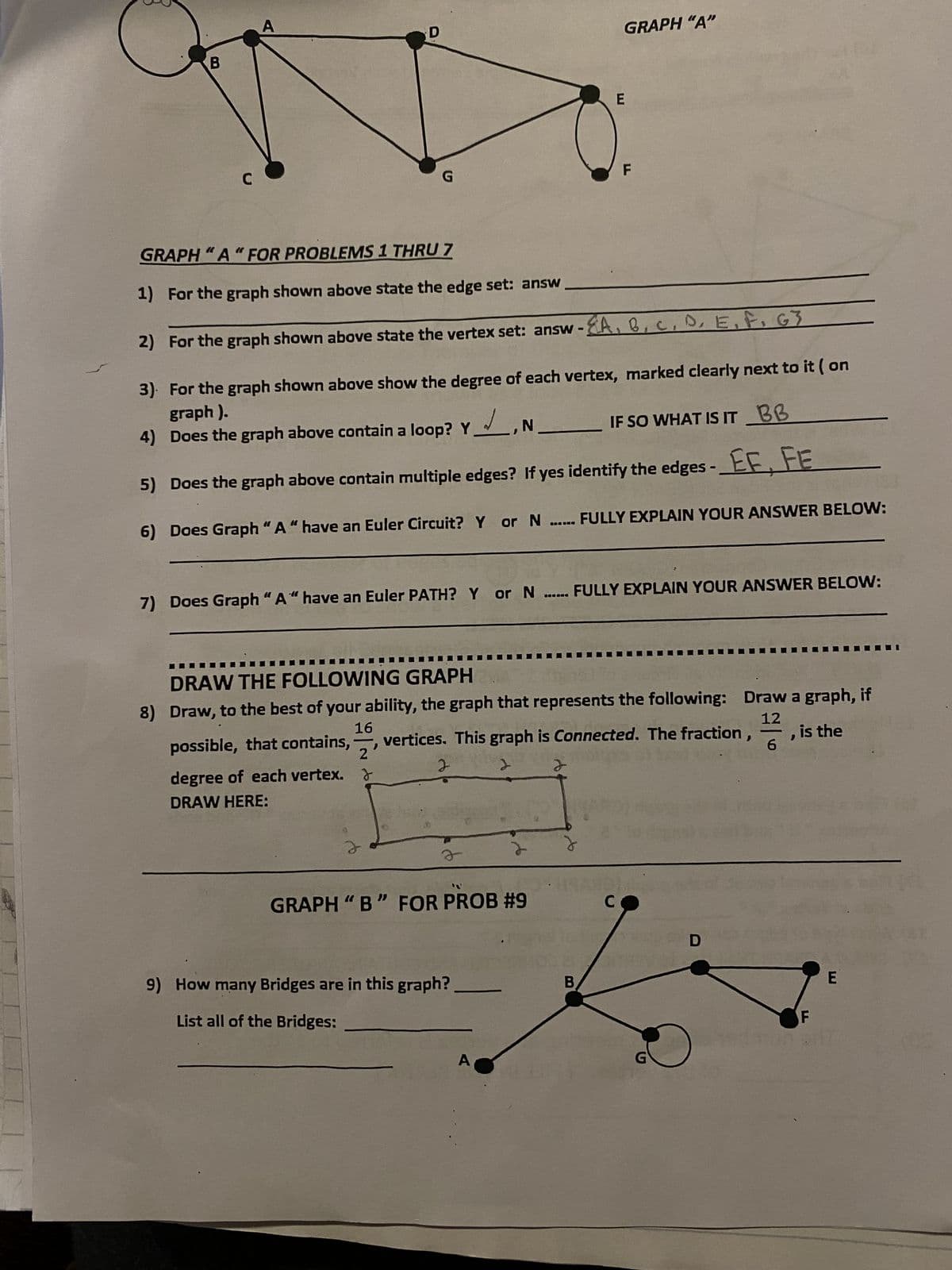 B
C
A
G
3
GRAPH "A" FOR PROBLEMS 1 THRU 7
1) For the graph shown above state the edge set: answ
2) For the graph shown above state the vertex set: answ - EA, B
D, E, F, G3
3). For the graph shown above show the degree of each vertex, marked clearly next to it ( on
graph).
4) Does the graph above contain a loop? Y, N
IF SO WHAT IS IT BB
5) Does the graph above contain multiple edges? If yes identify the edges - EF, FE
6) Does Graph "A" have an Euler Circuit? Y or N.
2
7) Does Graph "A" have an Euler PATH? Y or N...... FULLY EXPLAIN YOUR ANSWER BELOW:
o
DRAW THE FOLLOWING GRAPH
16
12
8) Draw, to the best of your ability, the graph that represents the following: Draw a graph, if
vertices. This graph is Connected. The fraction
possible, that contains,
, is the
2'
degree of each vertex. >
J
2
DRAW HERE:
GRAPH"B" FOR PROB #9
9) How many Bridges are in this graph?
List all of the Bridges:
GRAPH "A"
A
E
B
F
FULLY EXPLAIN YOUR ANSWER BELOW:
C
G
D
O
-
6
F
E