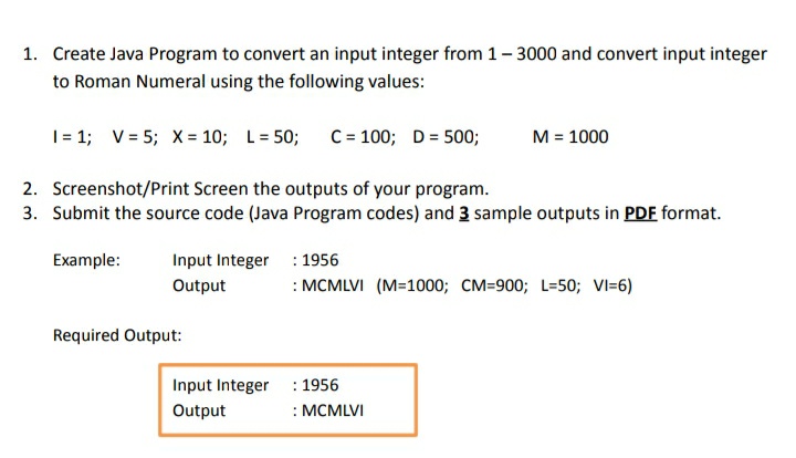 1. Create Java Program to convert an input integer from 1- 3000 and convert input integer
to Roman Numeral using the following values:
| = 1; V = 5; X= 10; L= 50;
C= 100; D= 500;
M = 1000
2. Screenshot/Print Screen the outputs of your program.
3. Submit the source code (Java Program codes) and 3 sample outputs in PDF format.
Example:
Input Integer
: 1956
Output
: MCMLVI (M=1000; CM=900; L=50; VI=6)
Required Output:
Input Integer : 1956
: MCMLVI
Output
