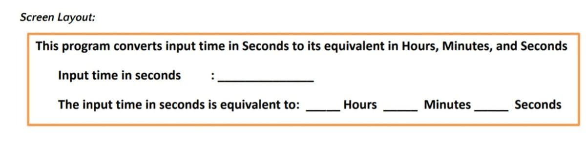 Screen Layout:
This program converts input time in Seconds to its equivalent in Hours, Minutes, and Seconds
Input time in seconds
The input time in seconds is equivalent to:
Hours
Minutes
Seconds
