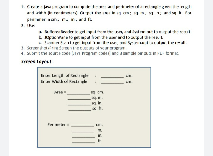 1. Create a java program to compute the area and perimeter of a rectangle given the length
and width (in centimeters). Output the area in sq. cm.; sq. m.; są. in.; and sq. ft. For
perimeter in cm.; m.; in.; and ft.
2. Use:
a. BufferedReader to get input from the user, and System.out to output the result.
b. JOptionPane to get input from the user and to output the result.
c. Scanner Scan to get input from the user, and System.out to output the result.
3. Screenshot/Print Screen the outputs of your program.
4. Submit the source code (Java Program codes) and 3 sample outputs in PDF format.
Screen Layout:
Enter Length of Rectangle
Enter Width of Rectangle
cm.
cm.
Area =
sq. cm.
sq. m.
sq. in.
sq. ft.
Perimeter =
cm.
m.
in.
ft.
