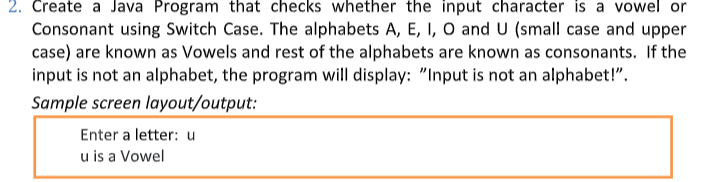 2. Create a Java Program that checks whether the input character is a vowel or
Consonant using Switch Case. The alphabets A, E, I, O and U (small case and upper
case) are known as Vowels and rest of the alphabets are known as consonants. If the
input is not an alphabet, the program will display: "Input is not an alphabet!".
Sample screen layout/output:
Enter a letter: u
u is a Vowel
