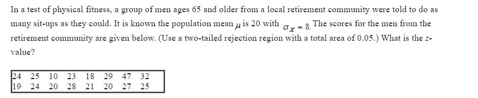 In a test of physical fitness, a group of men ages 65 and older from a local retirement community were told to do as
many sit-ups as they could. It is known the population mean u is 20 with
ay = 8. The scores for the men from the
retirement community are given below. (Use a two-tailed rejection region with a total area of 0.05.) What is the z-
value?
24 25
19
10 23
18
29
47
32
24 20 28
21
20
27 25
