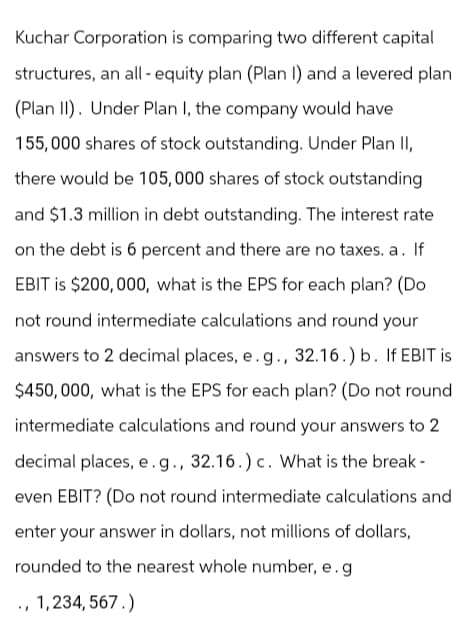 Kuchar Corporation is comparing two different capital
structures, an all- equity plan (Plan I) and a levered plan
(Plan II). Under Plan I, the company would have
155,000 shares of stock outstanding. Under Plan II,
there would be 105,000 shares of stock outstanding
and $1.3 million in debt outstanding. The interest rate
on the debt is 6 percent and there are no taxes. a. If
EBIT is $200,000, what is the EPS for each plan? (Do
not round intermediate calculations and round your
answers to 2 decimal places, e.g., 32.16.) b. If EBIT is
$450,000, what is the EPS for each plan? (Do not round
intermediate calculations and round your answers to 2
decimal places, e.g., 32.16.) c. What is the break-
even EBIT? (Do not round intermediate calculations and
enter your answer in dollars, not millions of dollars,
rounded to the nearest whole number, e.g
., 1,234,567.)