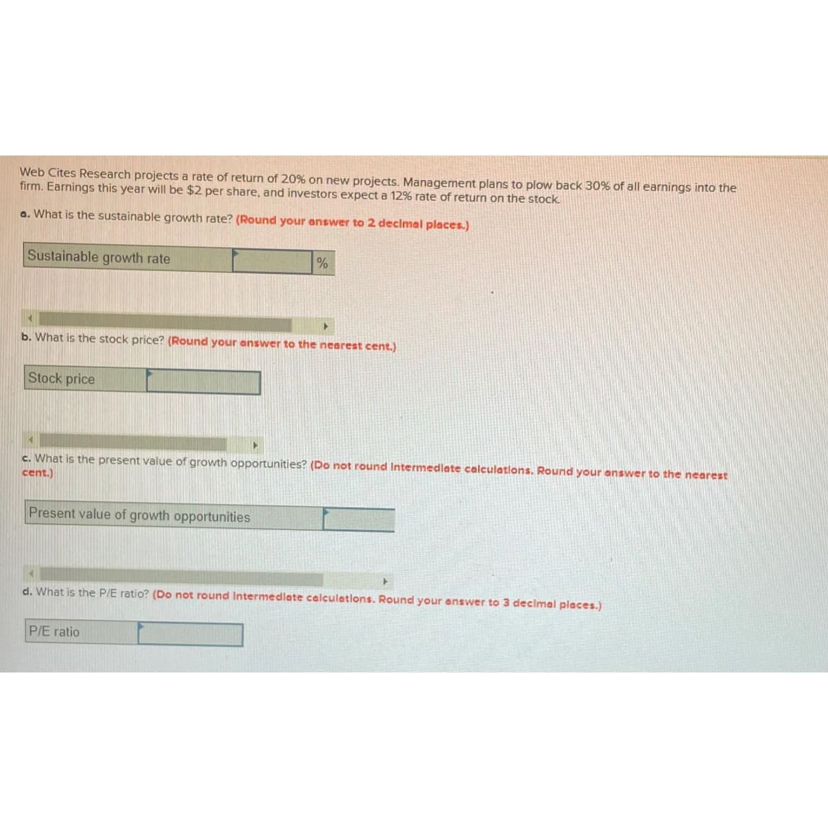 Web Cites Research projects a rate of return of 20% on new projects. Management plans to plow back 30% of all earnings into the
firm. Earnings this year will be $2 per share, and investors expect a 12% rate of return on the stock.
a. What is the sustainable growth rate? (Round your answer to 2 decimal places.)
Sustainable growth rate
Stock price
b. What is the stock price? (Round your answer to the nearest cent.)
%
Present value of growth opportunities
▸
c. What is the present value of growth opportunities? (Do not round Intermediate calculations. Round your answer to the nearest
cent.)
P/E ratio
d. What is the P/E ratio? (Do not round Intermediate calculations. Round your answer to 3 decimal places.)