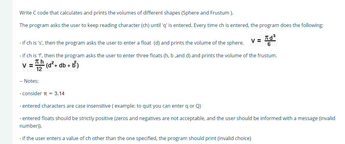 Write C code that calculates and prints the volumes of different shapes (Sphere and Frustum ).
The program asks the user to keep reading character (ch) until 'q' is entered. Every time ch is entered, the program does the following:
- if ch is 's', then the program asks the user to enter a float (d) and prints the volume of the sphere.
V =
- if ch is 'f', then the program asks the user to enter three floats (h, b ,and d) and prints the volume of the frustum.
V =
. (d라+
+ db +
-- Notes:
- consider T = 3.14
- entered characters are case insensitive ( example: to quit you can enter q or Q)
- entered floats should be strictly positive (zeros and negatives are not acceptable, and the user should be informed with a message (invalid
number)).
- if the user enters a value of ch other than the one specified, the program should print (invalid choice)
