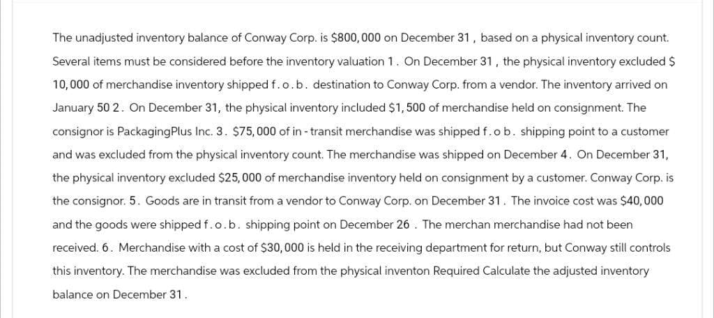 The unadjusted inventory balance of Conway Corp. is $800,000 on December 31, based on a physical inventory count.
Several items must be considered before the inventory valuation 1. On December 31, the physical inventory excluded $
10,000 of merchandise inventory shipped f.o.b. destination to Conway Corp. from a vendor. The inventory arrived on
January 50 2. On December 31, the physical inventory included $1,500 of merchandise held on consignment. The
consignor is Packaging Plus Inc. 3. $75,000 of in-transit merchandise was shipped f.o b. shipping point to a customer
and was excluded from the physical inventory count. The merchandise was shipped on December 4. On December 31,
the physical inventory excluded $25,000 of merchandise inventory held on consignment by a customer. Conway Corp. is
the consignor. 5. Goods are in transit from a vendor to Conway Corp. on December 31. The invoice cost was $40,000
and the goods were shipped f.o.b. shipping point on December 26. The merchan merchandise had not been
received. 6. Merchandise with a cost of $30,000 is held in the receiving department for return, but Conway still controls
this inventory. The merchandise was excluded from the physical inventon Required Calculate the adjusted inventory
balance on December 31.