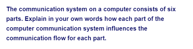 The communication system on a computer consists of six
parts. Explain in your own words how each part of the
computer communication system influences the
communication flow for each part.