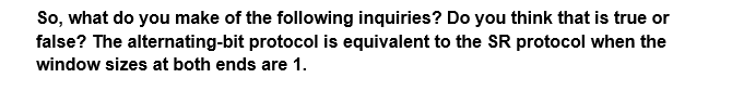 So, what do you make of the following inquiries? Do you think that is true or
false? The alternating-bit protocol is equivalent to the SR protocol when the
window sizes at both ends are 1.