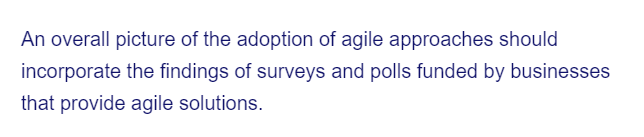 An overall picture of the adoption of agile approaches should
incorporate the findings of surveys and polls funded by businesses
that provide agile solutions.