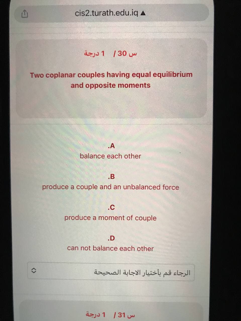 cis2.turath.edu.iq A
1 درجة س 30 |
Two coplanar couples having equal equilibrium
and opposite moments
.A
balance each other
.B
produce a couple and an unbalanced force
.c
produce a moment of couple
.D
can not balance each other
الرجاء قم بأختيار الاجابة الصحيحة
س 31 / 1 درجة