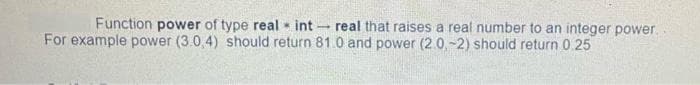 Function power of type real int
For example power (3.0,4) should return 81.0 and power (2.0,-2) should return 0.25
real that raises a real number to an integer power.
