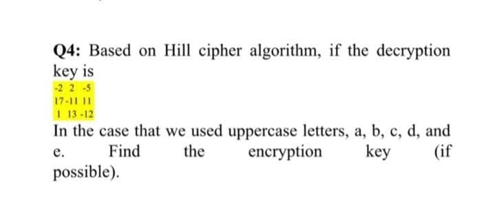 Q4: Based on Hill cipher algorithm, if the decryption
key is
-2 2 -5
17-11 11
1 13-12
In the case that we used uppercase letters, a, b, c, d, and
encryption
е.
Find
the
key
(if
possible).
