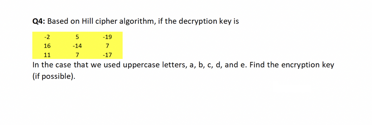 Q4: Based on Hill cipher algorithm, if the decryption key is
-2
-19
16
-14
7
11
7
-17
In the case that we used uppercase letters, a, b, c, d, and e. Find the encryption key
(if possible).
