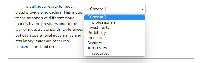 is still not a reality for most
[ Choose ]
[Choose ]
IT professionals
lack of industry standards. Differences Investments
cloud providers nowadays. This is due
to the adoption of different cloud
models by the providers and to the
Portability
Industry
Security
Availability
between operational governance and
regulatory issues are other real
concerns for cloud users.
IT resources
>
