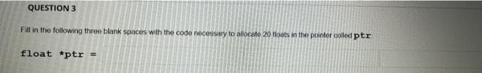 QUESTION 3
Fill in the following three blank spaces with the code necessary to allocate 20 floats in the pointer colled ptr
float *ptr =
