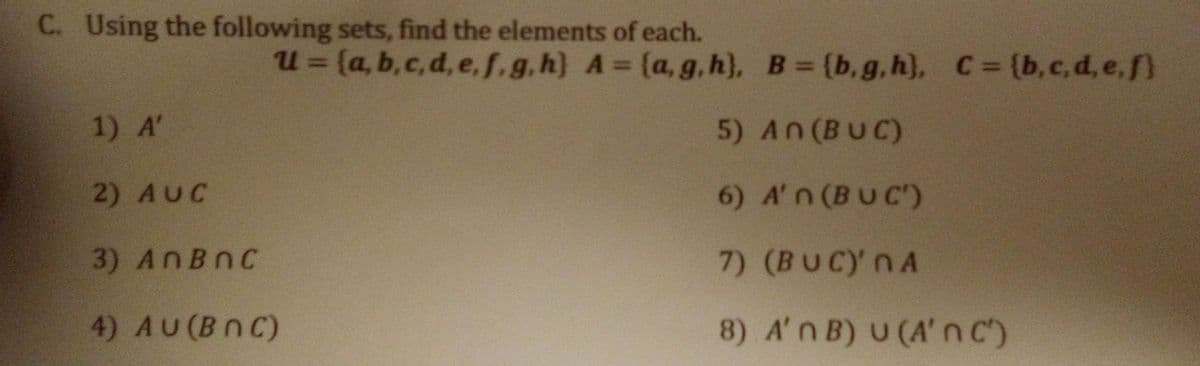 C. Using the following sets, find the elements of each.
u = (a, b,c, d, e, f.g.h) A= (a,g, h}, B (b,g,h), C= (b,c,d,e,f
%3D
1) A'
5) An(BUC)
2) AUC
6) A'n (BUC)
3) ANBNC
7) (BUCY nA
4) AU(BnC)
8) A'n B) U (A' nc)
