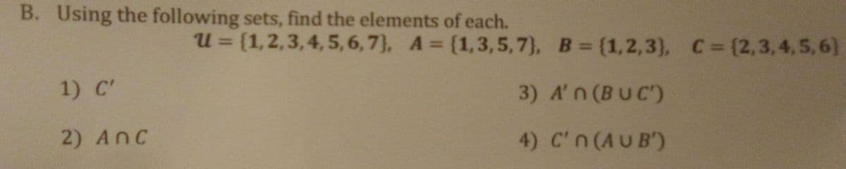 B. Using the following sets, find the elements of each.
U = {1,2,3,4, 5, 6, 7}, A = (1,3,5, 7}, B= {1,2,3), C=(2,3,4,5,6)
%3D
1) C'
3) A'n (BUC)
2) AnC
4) C'n (AUB')
