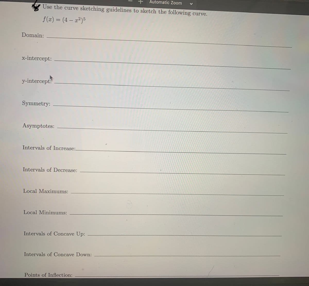 Automatic Zoom
Use the curve sketching guidelines to sketch the following curve.
f(x) = (4 – x²)5
Domain:
x-intercept:
y-intercept?
Symmetry:
Asymptotes:
Intervals of Increase:.
Intervals of Decrease:
Local Maximums:
Local Minimums:
Intervals of Concave Up:
Intervals of Concave Down:
Points of Inflection:
