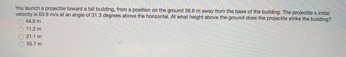 You launch a projectile toward a tall building, from a position on the ground 38.8 m away from the base of the building. The projectile s initial
velocity is 63.9 m/s at an angle of 31.3 degrees above the horizontal. At what height above the ground does the projectile strike the building?
44.6 m
11.2 m
21.1 m
55.7 m
