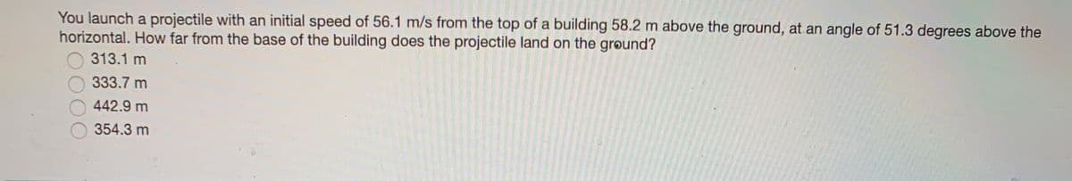 You launch a projectile with an initial speed of 56.1 m/s from the top of a building 58.2 m above the ground, at an angle of 51.3 degrees above the
horizontal. How far from the base of the building does the projectile land on the grøund?
313.1 m
333.7 m
442.9 m
354.3 m
