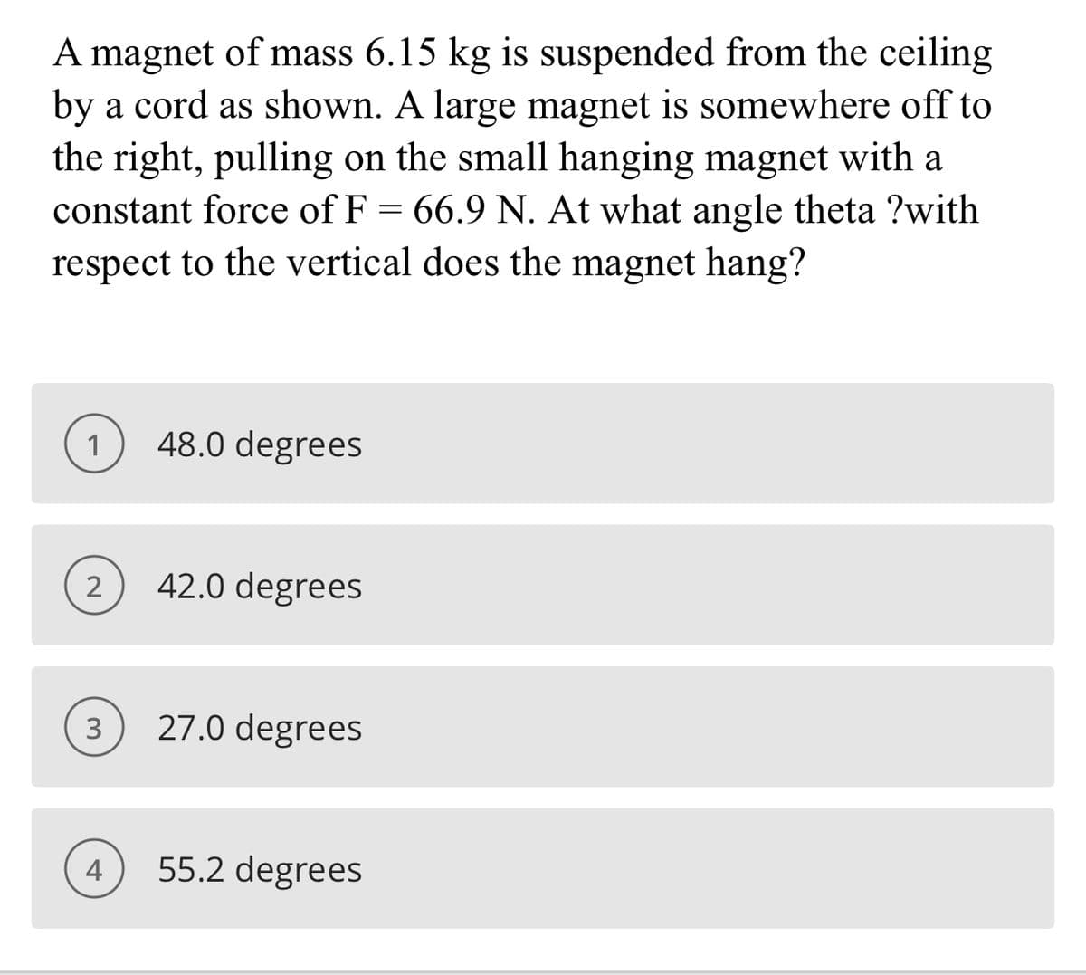 A magnet of mass 6.15 kg is suspended from the ceiling
by a cord as shown. A large magnet is somewhere off to
the right, pulling on the small hanging magnet with a
constant force of F = 66.9 N. At what angle theta ?with
respect to the vertical does the magnet hang?
1
48.0 degrees
2
42.0 degrees
3
27.0 degrees
4
55.2 degrees
