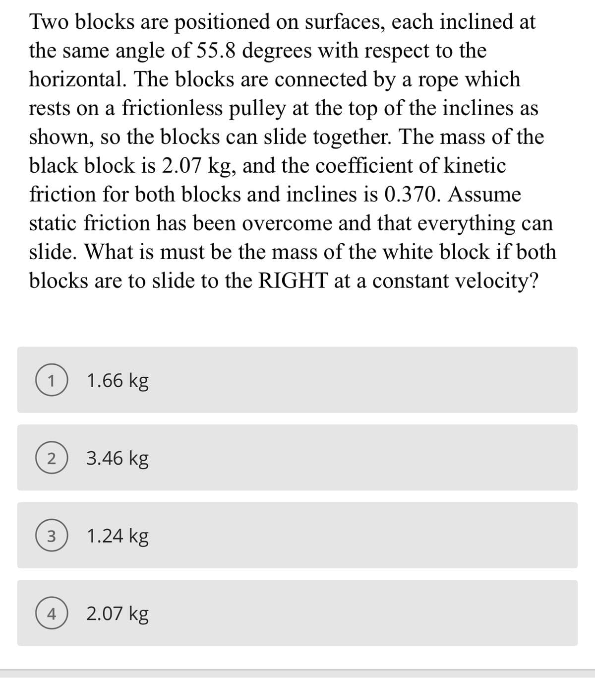 Two blocks are positioned on surfaces, each inclined at
the same angle of 55.8 degrees with respect to the
horizontal. The blocks are connected by a rope which
rests on a frictionless pulley at the top of the inclines as
shown, so the blocks can slide together. The mass of the
black block is 2.07 kg, and the coefficient of kinetic
friction for both blocks and inclines is 0.370. Assume
static friction has been overcome and that everything can
slide. What is must be the mass of the white block if both
blocks are to slide to the RIGHT at a constant velocity?
1
1.66 kg
3.46 kg
3
1.24 kg
4
2.07 kg
