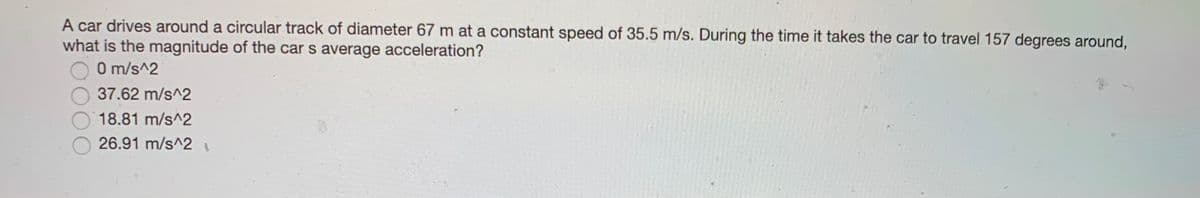 A car drives around a circular track of diameter 67 m at a constant speed of 35.5 m/s. During the time it takes the car to travel 157 degrees around,
what is the magnitude of the car s average acceleration?
0 m/s^2
37.62 m/s^2
18.81 m/s^2
26.91 m/s^2
