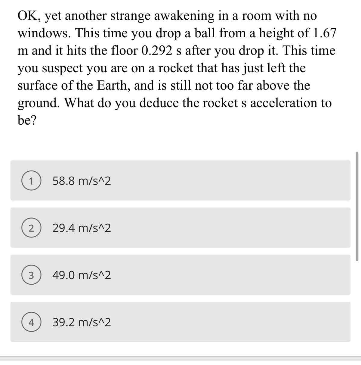 OK, yet another strange awakening in a room with no
windows. This time you drop a ball from a height of 1.67
m and it hits the floor 0.292 s after you drop it. This time
you suspect you are on a rocket that has just left the
surface of the Earth, and is still not too far above the
ground. What do you deduce the rocket s acceleration to
be?
1
58.8 m/s^2
29.4 m/s^2
3
49.0 m/s^2
4
39.2 m/s^2
