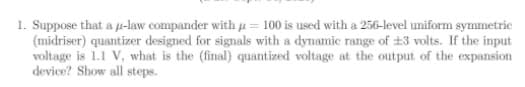 1. Suppose that a u-law compander with u = 100 is used with a 256-level uniform symmetric
(midriser) quantizer designed for signals with a dynamic range of ±3 volts. If the input
voltage is 1.1 V, what is the (final) quantized voltage at the output of the expansion
device? Show all steps.
