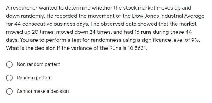 A researcher wanted to determine whether the stock market moves up and
down randomly. He recorded the movement of the Dow Jones Industrial Average
for 44 consecutive business days. The observed data showed that the market
moved up 20 times, moved down 24 times, and had 16 runs during these 44
days. You are to perform a test for randomness using a significance level of 9%.
What is the decision if the variance of the Runs is 10.5631.
Non random pattern
Random pattern
Cannot make a decision
