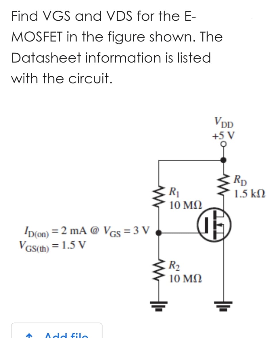 Find VGS and VDS for the E-
MOSFET in the figure shown. The
Datasheet information is listed
with the circuit.
ID(on) = 2 mA @ VGS = 3 V
VGS(th) = 1.5 V
↑ Add file
R₁
10 ΜΩ
VDD
+5 V
15
R₂
10 ΜΩ
RD
1.5 ΚΩ