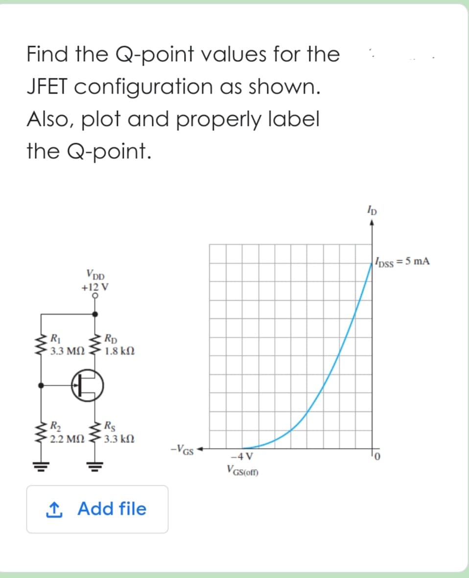 Find the Q-point values for the
JFET configuration as shown.
Also, plot and properly label
the Q-point.
www
VDD
+12 V
R₁
3.3 ΜΩ
€
R₂
2.2 ΜΩ
RD
1.8 ΚΩ
Rs
3.3 ΚΩ
↑ Add file
-VGS
-4 V
VGS (off)
lp
DSS = 5 mA