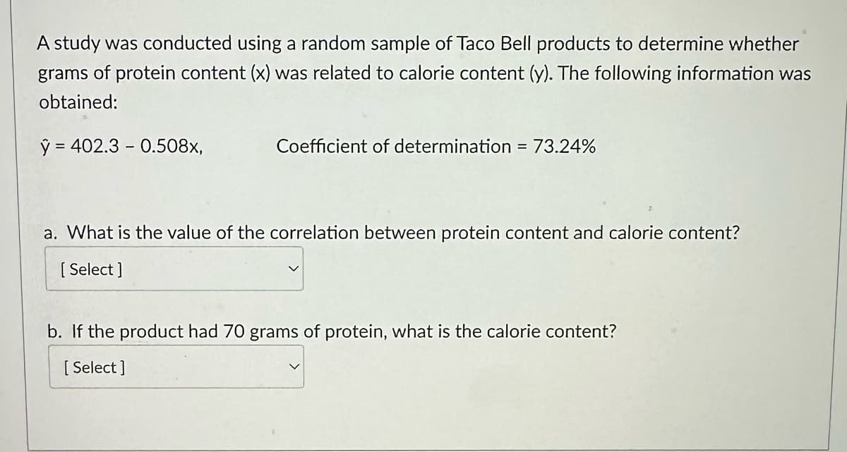 A study was conducted using a random sample of Taco Bell products to determine whether
grams of protein content (x) was related to calorie content (y). The following information was
obtained:
y = 402.3 0.508x,
Coefficient of determination = 73.24%
a. What is the value of the correlation between protein content and calorie content?
[Select]
b. If the product had 70 grams of protein, what is the calorie content?
[Select]