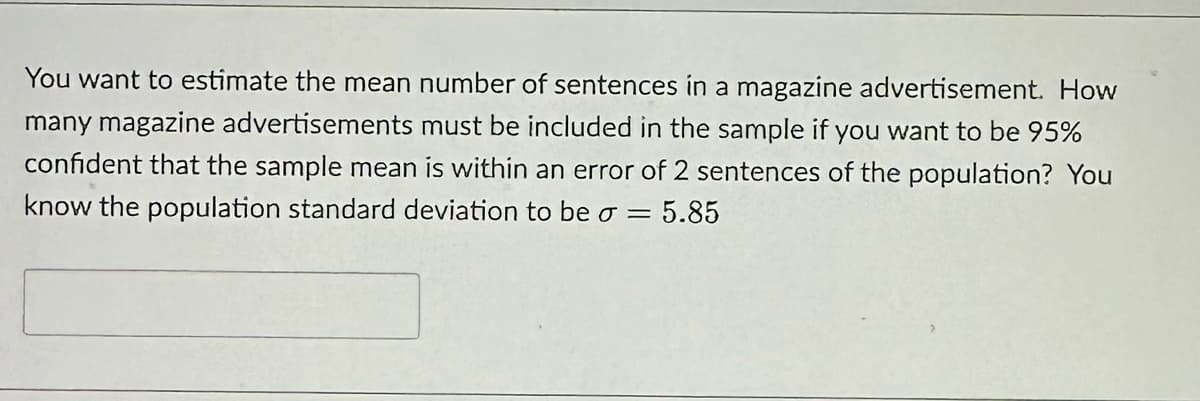 You want to estimate the mean number of sentences in a magazine advertisement. How
many magazine advertisements must be included in the sample if you want to be 95%
confident that the sample mean is within an error of 2 sentences of the population? You
know the population standard deviation to be o = 5.85