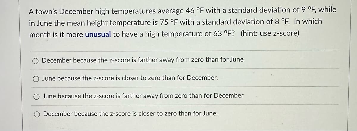 A town's December high temperatures average 46 °F with a standard deviation of 9 °F, while
in June the mean height temperature is 75 °F with a standard deviation of 8 °F. In which
month is it more unusual to have a high temperature of 63 °F? (hint: use z-score)
December because the z-score is farther away from zero than for June
June because the z-score is closer to zero than for December.
O June because the z-score is farther away from zero than for December
December because the z-score is closer to zero than for June.