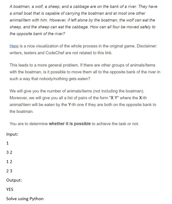 A boatman, a wolf, a sheep, and a cabbage are on the bank of a river. They have
a small boat that is capable of carrying the boatman and at most one other
animal/item with him. However, if left alone by the boatman, the wolf can eat the
sheep, and the sheep can eat the cabbage. How can all four be moved safely to
the opposite bank of the river?
Here is a nice visualization of the whole process in the original game. Disclaimer:
writers, testers and CodeChef are not related to this link.
This leads to a more general problem. If there are other groups of animals/items
with the boatman, is it possible to move them all to the opposite bank of the river in
such a way that nobody/nothing gets eaten?
We will give you the number of animals/items (not including the boatman).
Moreover, we will give you all a list of pairs of the form "X Y" where the X-th
animalitem will be eaten by the Y-th one if they are both on the opposite bank to
the boatman.
You are to determine whether it is possible to achieve the task or not.
Input:
1
32
12
23
Output:
YES
Solve using Python
