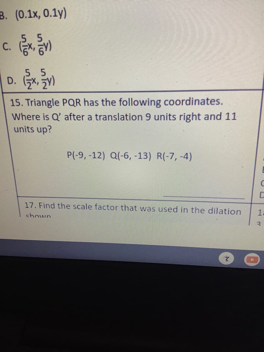 B. (0.1x, 0.1y)
,5 5
5 5
D. X, 2)
15. Triangle PQR has the following coordinates.
Where is Q'after a translation 9 units right and 11
units up?
P(-9, -12) Q(-6, -13) R(-7, -4)
17. Find the scale factor that was used in the dilation
12
chown
