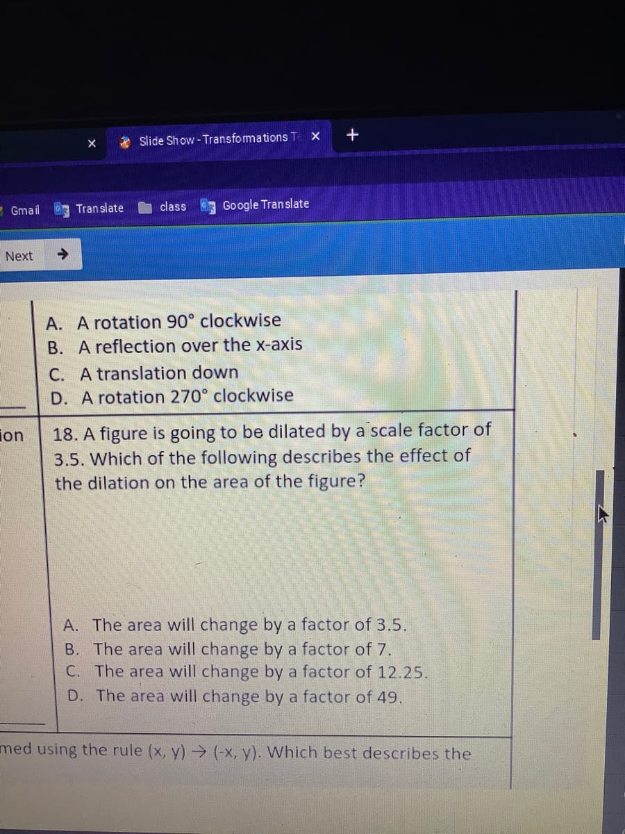 * slide Show - Transformations Te X
- Gmail
class
Google Translate
Tran slate
Next
->
A. A rotation 90° clockwise
B. A reflection over the x-axis
C. A translation down
D. A rotation 270° clockwise
18. A figure is going to be dilated by a scale factor of
3.5. Which of the following describes the effect of
the dilation on the area of the figure?
ion
A. The area will change by a factor of 3.5.
B. The area will change by a factor of 7.
C. The area will change by a factor of 12.25.
D. The area will change by a factor of 49.
med using the rule (x, y) (-x, y). Which best describes the
