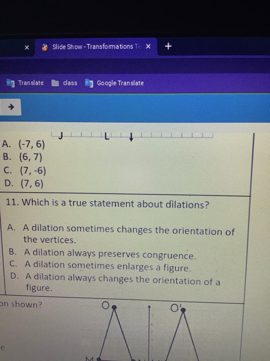 Slide Show - Transformations T X
Translate
class
Google Translate
A. (-7, 6)
B. (6, 7)
C. (7,-6)
D. (7, 6)
11. Which is a true statement about dilations?
A. A dilation sometimes changes the orientation of
the vertices.
B. A dilation always preserves congruence.
C. A dilation sometimes enlarges a figure.
D. A dilation always changes the orientation of a
figure.
on shown?
