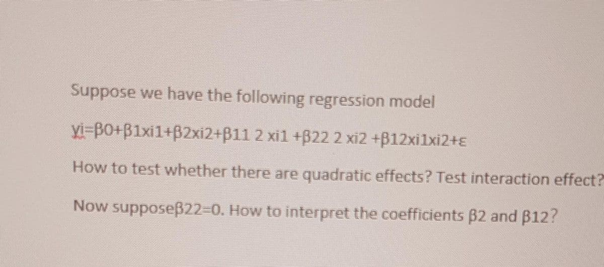 Suppose we have the following regression model
yi-B0+B1xi1+B2xi2+B11 2 xil +B22 2 xi2 +B12xi1xi2+E
How to test whether there are quadratic effects? Test interaction effect?
Now supposeß22-D0. How to interpret the coefficients B2 and B12?
