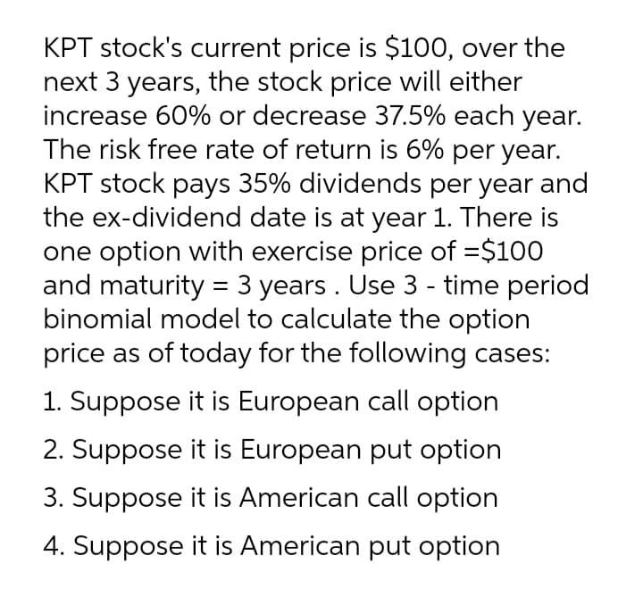 KPT stock's current price is $100, over the
next 3 years, the stock price will either
increase 60% or decrease 37.5% each year.
The risk free rate of return is 6% per year.
KPT stock pays 35% dividends per year and
the ex-dividend date is at year 1. There is
one option with exercise price of =$100
and maturity = 3 years . Use 3 - time period
binomial model to calculate the option
price as of today for the following cases:
1. Suppose it is European call option
2. Suppose it is European put option
3. Suppose it is American call option
4. Suppose it is American put option
