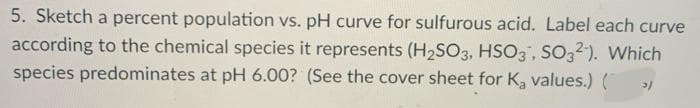 5. Sketch a percent population vs. pH curve for sulfurous acid. Label each curve
according to the chemical species it represents (H2SO3, HSO3, SO32). Which
species predominates at pH 6.00? (See the cover sheet for K, values.) (
