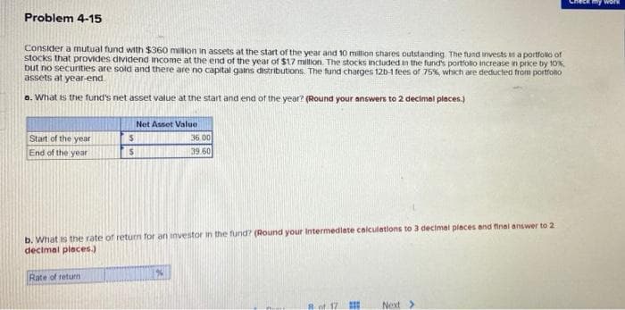 Check myy work
Problem 4-15
Consider a mutual fund with $360 million in assets at the start of the year and 10 million shares outstanding. The fund invests in a portfolio of
stocks that provides dividend income at the end of the year of $17 million. The stocks included in the fund's portfolo increase in price by 10%,
but no securities are sold and there are no capital galns distributions. The fund charges 12b-1 fees of 75%, which are deducted from portfolo
assets at year-end
a. What is the fund's net asset value at the start and end of the year? (Round your answers to 2 decimal places.)
Net Asset Value
Start of the year
End of the year
36 00
39.60
b. What is the rate of return for an investor in the fund? (Round your Intermediete calculetions to 3 decimal piaces and final answer to 2
decimal pleces.)
Rate of return
Next>
