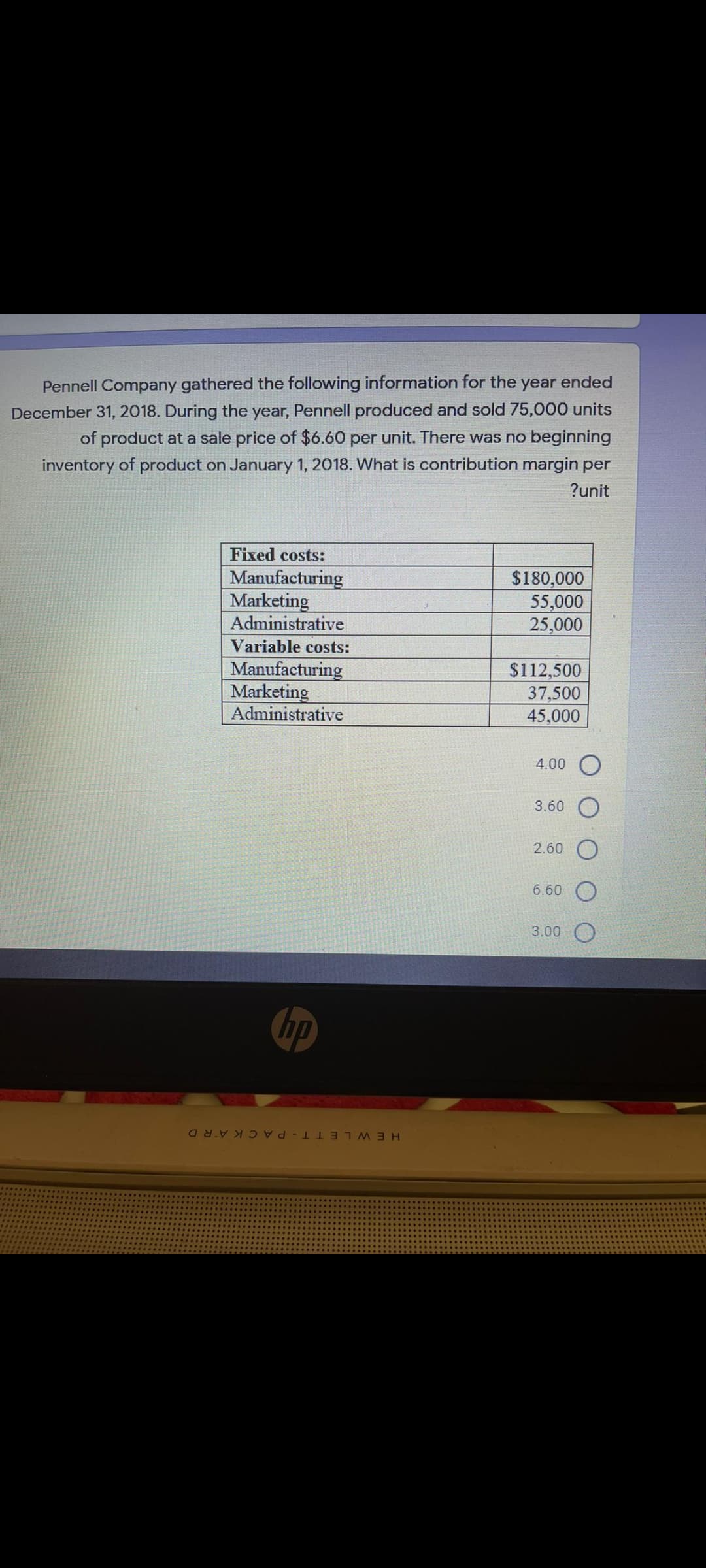 Pennell Company gathered the following information for the year ended
December 31, 2018. During the year, Pennell produced and sold 75,000 units
of product at a sale price of $660 per unit. There was no beginning
inventory of product on January 1, 2018. What is contribution margin per
?unit
Fixed costs:
Manufacturing
Marketing
Administrative
$180,000
55,000
25,000
Variable costs:
Manufacturing
Marketing
Administrative
$112,500
37,500
45,000
4.00 O
3.60
2.60
6.60
3.00
ip
HEWLETT-PA CKARD
