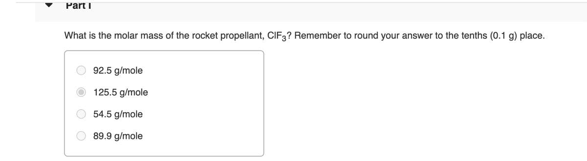 Part I
What is the molar mass of the rocket propellant, CIF3? Remember to round your answer to the tenths (0.1 g) place.
92.5 g/mole
125.5 g/mole
54.5 g/mole
89.9 g/mole
