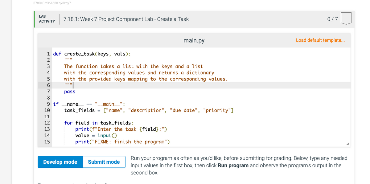 378010.2361630.qx3zqy7
LAB
7.18.1: Week 7 Project Component Lab - Create a Task
0/7
АCTIVITY
main.py
Load default template..
1 def create_task(keys, vals):
II II ||
2
The function takes a list with the keys and a list
with the corresponding values and returns a dictionary
with the provided keys mapping to the corresponding values.
"""|
3
4
5
7
pass
8
9 if -_name__
"__main__":
10
task_fields
["name", "description", "due date", "priority"]
11
12
for field in task_fields:
print(f"Enter the task {field}:")
value
13
14
input()
15
print("FIXME: finish the program")
Run your program as often as you'd like, before submitting for grading. Below, type any needed
input values in the first box, then click Run program and observe the program's output in the
Develop mode
Submit mode
second box.
